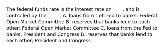 The federal funds rate is the interest rate on ____, and is controlled by the _____. A. loans from t eh Fed to banks; Federal Open Market Committee B. reserves that banks lend to each other; Federal Open Market Committee C. loans from the Fed to banks; President and Congress D. reserves that banks lend to each other; President and Congress