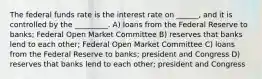 The federal funds rate is the interest rate on ______, and it is controlled by the _________. A) loans from the Federal Reserve to banks; Federal Open Market Committee B) reserves that banks lend to each other; Federal Open Market Committee C) loans from the Federal Reserve to banks; president and Congress D) reserves that banks lend to each other; president and Congress