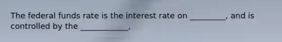 The federal funds rate is the interest rate on _________, and is controlled by the ____________,