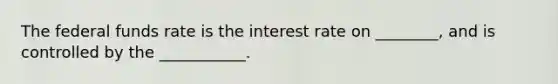 The federal funds rate is the interest rate on ________, and is controlled by the ___________.