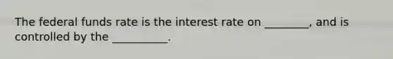 The federal funds rate is the interest rate on ________, and is controlled by the __________.