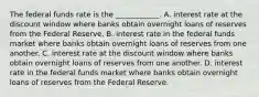 The federal funds rate is the ____________. A. interest rate at the discount window where banks obtain overnight loans of reserves from the Federal Reserve. B. interest rate in the federal funds market where banks obtain overnight loans of reserves from one another. C. interest rate at the discount window where banks obtain overnight loans of reserves from one another. D. interest rate in the federal funds market where banks obtain overnight loans of reserves from the Federal Reserve.