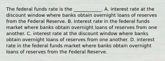 The federal funds rate is the ____________. A. interest rate at the discount window where banks obtain overnight loans of reserves from the Federal Reserve. B. interest rate in the federal funds market where banks obtain overnight loans of reserves from one another. C. interest rate at the discount window where banks obtain overnight loans of reserves from one another. D. interest rate in the federal funds market where banks obtain overnight loans of reserves from the Federal Reserve.