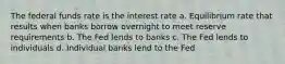 The federal funds rate is the interest rate a. Equilibrium rate that results when banks borrow overnight to meet reserve requirements b. The Fed lends to banks c. The Fed lends to individuals d. Individual banks lend to the Fed