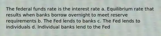 The federal funds rate is the interest rate a. Equilibrium rate that results when banks borrow overnight to meet reserve requirements b. The Fed lends to banks c. The Fed lends to individuals d. Individual banks lend to the Fed