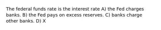 The federal funds rate is the interest rate A) the Fed charges banks. B) the Fed pays on excess reserves. C) banks charge other banks. D) X