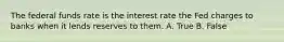 The federal funds rate is the interest rate the Fed charges to banks when it lends reserves to them. A. True B. False