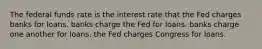 The federal funds rate is the interest rate that the Fed charges banks for loans. banks charge the Fed for loans. banks charge one another for loans. the Fed charges Congress for loans.