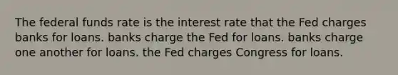 The federal funds rate is the interest rate that the Fed charges banks for loans. banks charge the Fed for loans. banks charge one another for loans. the Fed charges Congress for loans.