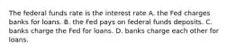 The federal funds rate is the interest rate A. the Fed charges banks for loans. B. the Fed pays on federal funds deposits. C. banks charge the Fed for loans. D. banks charge each other for loans.