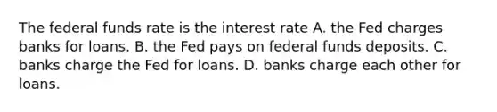 The federal funds rate is the interest rate A. the Fed charges banks for loans. B. the Fed pays on federal funds deposits. C. banks charge the Fed for loans. D. banks charge each other for loans.