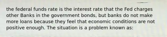 the federal funds rate is the interest rate that the Fed charges other Banks in the government bonds, but banks do not make more loans because they feel that economic conditions are not positive enough. The situation is a problem known as: