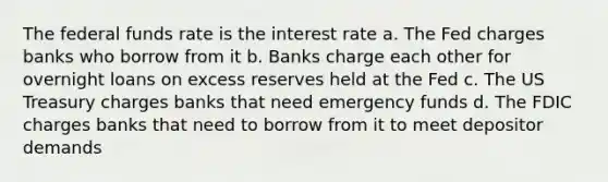 The federal funds rate is the interest rate a. The Fed charges banks who borrow from it b. Banks charge each other for overnight loans on excess reserves held at the Fed c. The US Treasury charges banks that need emergency funds d. The FDIC charges banks that need to borrow from it to meet depositor demands