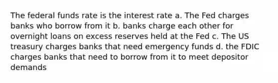 The federal funds rate is the interest rate a. The Fed charges banks who borrow from it b. banks charge each other for overnight loans on excess reserves held at the Fed c. The US treasury charges banks that need emergency funds d. the FDIC charges banks that need to borrow from it to meet depositor demands