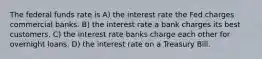 The federal funds rate is A) the interest rate the Fed charges commercial banks. B) the interest rate a bank charges its best customers. C) the interest rate banks charge each other for overnight loans. D) the interest rate on a Treasury Bill.