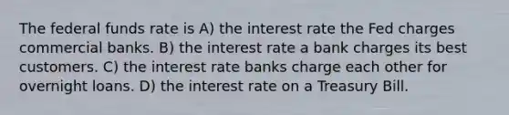 The federal funds rate is A) the interest rate the Fed charges commercial banks. B) the interest rate a bank charges its best customers. C) the interest rate banks charge each other for overnight loans. D) the interest rate on a Treasury Bill.