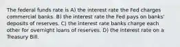 The federal funds rate is A) the interest rate the Fed charges commercial banks. B) the interest rate the Fed pays on banks' deposits of reserves. C) the interest rate banks charge each other for overnight loans of reserves. D) the interest rate on a Treasury Bill.