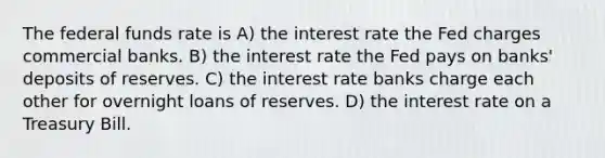 The federal funds rate is A) the interest rate the Fed charges commercial banks. B) the interest rate the Fed pays on banks' deposits of reserves. C) the interest rate banks charge each other for overnight loans of reserves. D) the interest rate on a Treasury Bill.