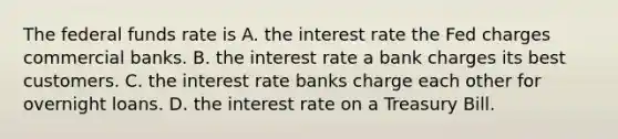 The federal funds rate is A. the interest rate the Fed charges commercial banks. B. the interest rate a bank charges its best customers. C. the interest rate banks charge each other for overnight loans. D. the interest rate on a Treasury Bill.