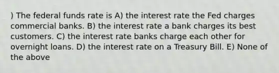 ) The federal funds rate is A) the interest rate the Fed charges commercial banks. B) the interest rate a bank charges its best customers. C) the interest rate banks charge each other for overnight loans. D) the interest rate on a Treasury Bill. E) None of the above