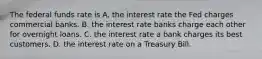 The federal funds rate is A. the interest rate the Fed charges commercial banks. B. the interest rate banks charge each other for overnight loans. C. the interest rate a bank charges its best customers. D. the interest rate on a Treasury Bill.