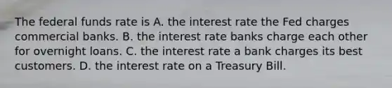 The federal funds rate is A. the interest rate the Fed charges commercial banks. B. the interest rate banks charge each other for overnight loans. C. the interest rate a bank charges its best customers. D. the interest rate on a Treasury Bill.