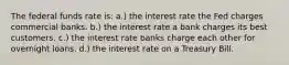 The federal funds rate is: a.) the interest rate the Fed charges commercial banks. b.) the interest rate a bank charges its best customers. c.) the interest rate banks charge each other for overnight loans. d.) the interest rate on a Treasury Bill.