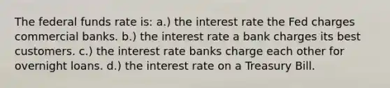 The federal funds rate is: a.) the interest rate the Fed charges commercial banks. b.) the interest rate a bank charges its best customers. c.) the interest rate banks charge each other for overnight loans. d.) the interest rate on a Treasury Bill.