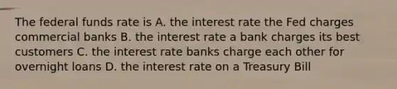 The federal funds rate is A. the interest rate the Fed charges commercial banks B. the interest rate a bank charges its best customers C. the interest rate banks charge each other for overnight loans D. the interest rate on a Treasury Bill