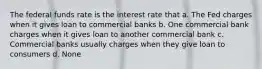 The federal funds rate is the interest rate that a. The Fed charges when it gives loan to commercial banks b. One commercial bank charges when it gives loan to another commercial bank c. Commercial banks usually charges when they give loan to consumers d. None