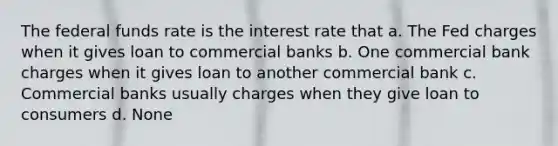 The federal funds rate is the interest rate that a. The Fed charges when it gives loan to commercial banks b. One commercial bank charges when it gives loan to another commercial bank c. Commercial banks usually charges when they give loan to consumers d. None