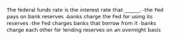 The federal funds rate is the interest rate that ______. -the Fed pays on bank reserves -banks charge the Fed for using its reserves -the Fed charges banks that borrow from it -banks charge each other for lending reserves on an overnight basis