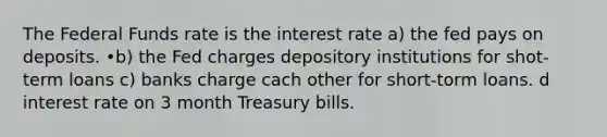 The Federal Funds rate is the interest rate a) the fed pays on deposits. •b) the Fed charges depository institutions for shot-term loans c) banks charge cach other for short-torm loans. d interest rate on 3 month Treasury bills.