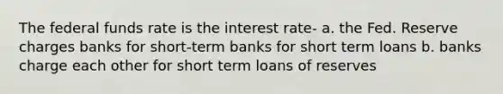 The federal funds rate is the interest rate- a. the Fed. Reserve charges banks for short-term banks for short term loans b. banks charge each other for short term loans of reserves