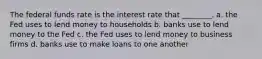 The federal funds rate is the interest rate that​ ________. a. the Fed uses to lend money to households b. banks use to lend money to the Fed c. the Fed uses to lend money to business firms d. banks use to make loans to one another