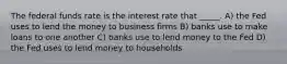 The federal funds rate is the interest rate that _____. A) the Fed uses to lend the money to business firms B) banks use to make loans to one another C) banks use to lend money to the Fed D) the Fed uses to lend money to households