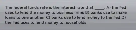 The federal funds rate is the interest rate that _____. A) the Fed uses to lend the money to business firms B) banks use to make loans to one another C) banks use to lend money to the Fed D) the Fed uses to lend money to households