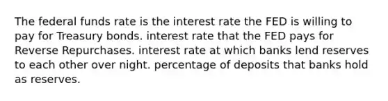 The federal funds rate is the interest rate the FED is willing to pay for Treasury bonds. interest rate that the FED pays for Reverse Repurchases. interest rate at which banks lend reserves to each other over night. percentage of deposits that banks hold as reserves.