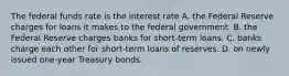 The federal funds rate is the interest rate A. the Federal Reserve charges for loans it makes to the federal government. B. the Federal Reserve charges banks for short-term loans. C. banks charge each other for short-term loans of reserves. D. on newly issued one-year Treasury bonds.