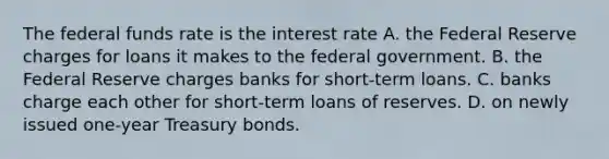 The federal funds rate is the interest rate A. the Federal Reserve charges for loans it makes to the federal government. B. the Federal Reserve charges banks for short-term loans. C. banks charge each other for short-term loans of reserves. D. on newly issued one-year Treasury bonds.