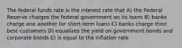 The federal funds rate is the interest rate that A) the Federal Reserve charges the federal government on its loans B) banks charge one another for short-term loans C) banks charge their best customers D) equalizes the yield on government bonds and corporate bonds E) is equal to the inflation rate