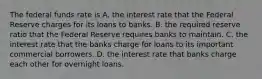 The federal funds rate is A. the interest rate that the Federal Reserve charges for its loans to banks. B. the required reserve ratio that the Federal Reserve requires banks to maintain. C. the interest rate that the banks charge for loans to its important commercial borrowers. D. the interest rate that banks charge each other for overnight loans.