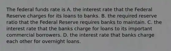 The <a href='https://www.questionai.com/knowledge/kbKnOFWr2b-federal-funds-rate' class='anchor-knowledge'>federal funds rate</a> is A. the interest rate that <a href='https://www.questionai.com/knowledge/kEdnQNX4V8-the-federal-reserve' class='anchor-knowledge'>the federal reserve</a> charges for its loans to banks. B. the required reserve ratio that the Federal Reserve requires banks to maintain. C. the interest rate that the banks charge for loans to its important commercial borrowers. D. the interest rate that banks charge each other for overnight loans.