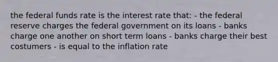 the federal funds rate is the interest rate that: - the federal reserve charges the federal government on its loans - banks charge one another on short term loans - banks charge their best costumers - is equal to the inflation rate