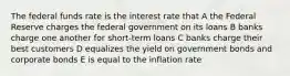 The federal funds rate is the interest rate that A the Federal Reserve charges the federal government on its loans B banks charge one another for short-term loans C banks charge their best customers D equalizes the yield on government bonds and corporate bonds E is equal to the inflation rate