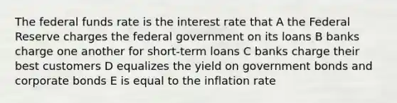 The federal funds rate is the interest rate that A the Federal Reserve charges the federal government on its loans B banks charge one another for short-term loans C banks charge their best customers D equalizes the yield on government bonds and corporate bonds E is equal to the inflation rate