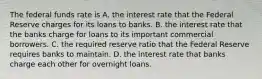 The federal funds rate is A. the interest rate that the Federal Reserve charges for its loans to banks. B. the interest rate that the banks charge for loans to its important commercial borrowers. C. the required reserve ratio that the Federal Reserve requires banks to maintain. D. the interest rate that banks charge each other for overnight loans.