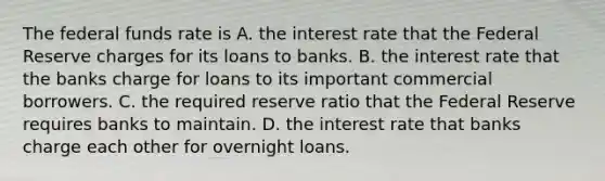 The federal funds rate is A. the interest rate that the Federal Reserve charges for its loans to banks. B. the interest rate that the banks charge for loans to its important commercial borrowers. C. the required reserve ratio that the Federal Reserve requires banks to maintain. D. the interest rate that banks charge each other for overnight loans.