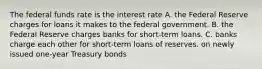 The federal funds rate is the interest rate A. the Federal Reserve charges for loans it makes to the federal government. B. the Federal Reserve charges banks for short-term loans. C. banks charge each other for short-term loans of reserves. on newly issued one-year Treasury bonds