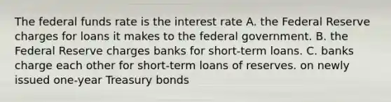 The federal funds rate is the interest rate A. the Federal Reserve charges for loans it makes to the federal government. B. the Federal Reserve charges banks for short-term loans. C. banks charge each other for short-term loans of reserves. on newly issued one-year Treasury bonds